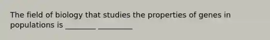 The field of biology that studies the properties of genes in populations is ________ _________