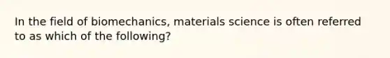 In the field of biomechanics, materials science is often referred to as which of the following?