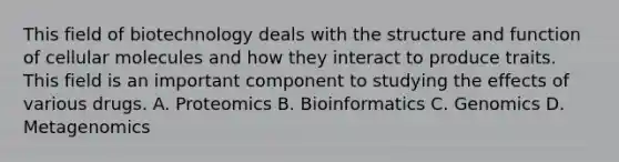 This field of biotechnology deals with the structure and function of cellular molecules and how they interact to produce traits. This field is an important component to studying the effects of various drugs. A. Proteomics B. Bioinformatics C. Genomics D. Metagenomics