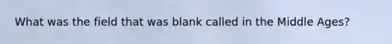 What was the field that was blank called in the Middle Ages?