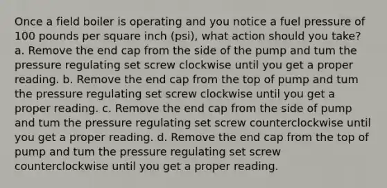 Once a field boiler is operating and you notice a fuel pressure of 100 pounds per square inch (psi), what action should you take? a. Remove the end cap from the side of the pump and tum the pressure regulating set screw clockwise until you get a proper reading. b. Remove the end cap from the top of pump and tum the pressure regulating set screw clockwise until you get a proper reading. c. Remove the end cap from the side of pump and tum the pressure regulating set screw counterclockwise until you get a proper reading. d. Remove the end cap from the top of pump and tum the pressure regulating set screw counterclockwise until you get a proper reading.