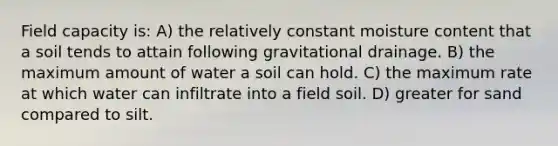 Field capacity is: A) the relatively constant moisture content that a soil tends to attain following gravitational drainage. B) the maximum amount of water a soil can hold. C) the maximum rate at which water can infiltrate into a field soil. D) greater for sand compared to silt.