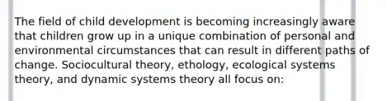 The field of child development is becoming increasingly aware that children grow up in a unique combination of personal and environmental circumstances that can result in different paths of change. Sociocultural theory, ethology, ecological systems theory, and dynamic systems theory all focus on: