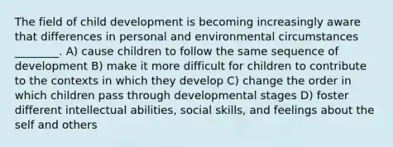 The field of child development is becoming increasingly aware that differences in personal and environmental circumstances ________. A) cause children to follow the same sequence of development B) make it more difficult for children to contribute to the contexts in which they develop C) change the order in which children pass through developmental stages D) foster different intellectual abilities, social skills, and feelings about the self and others