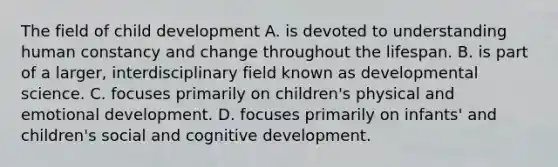 The field of child development A. is devoted to understanding human constancy and change throughout the lifespan. B. is part of a larger, interdisciplinary field known as developmental science. C. focuses primarily on children's physical and emotional development. D. focuses primarily on infants' and children's social and cognitive development.