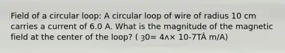 Field of a circular loop: A circular loop of wire of radius 10 cm carries a current of 6.0 A. What is the magnitude of the magnetic field at the center of the loop? ( ȝ0= 4ʌ× 10-7TÂ m/A)