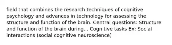 field that combines the research techniques of cognitive psychology and advances in technology for assessing the structure and function of the brain. Central questions: Structure and function of the brain during... Cognitive tasks Ex: Social interactions (social cognitive neuroscience)