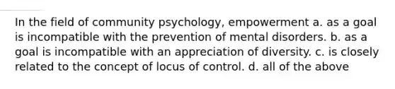 In the field of community psychology, empowerment a. as a goal is incompatible with the prevention of mental disorders. b. as a goal is incompatible with an appreciation of diversity. c. is closely related to the concept of locus of control. d. all of the above