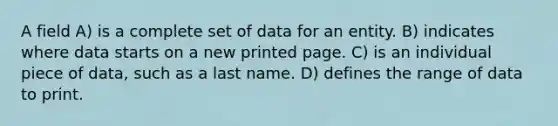 A field A) is a complete set of data for an entity. B) indicates where data starts on a new printed page. C) is an individual piece of data, such as a last name. D) defines the range of data to print.