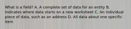 What is a field? A. A complete set of data for an entity B. Indicates where data starts on a new worksheet C. An individual piece of data, such as an address D. All data about one specific item