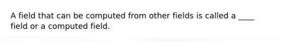 A field that can be computed from other fields is called a ____ field or a computed field.