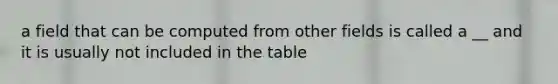 a field that can be computed from other fields is called a __ and it is usually not included in the table