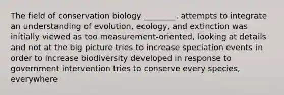 The field of conservation biology ________. attempts to integrate an understanding of evolution, ecology, and extinction was initially viewed as too measurement-oriented, looking at details and not at the big picture tries to increase speciation events in order to increase biodiversity developed in response to government intervention tries to conserve every species, everywhere