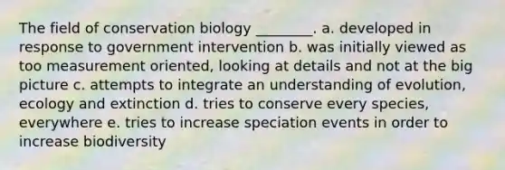 The field of conservation biology ________. a. developed in response to government intervention b. was initially viewed as too measurement oriented, looking at details and not at the big picture c. attempts to integrate an understanding of evolution, ecology and extinction d. tries to conserve every species, everywhere e. tries to increase speciation events in order to increase biodiversity