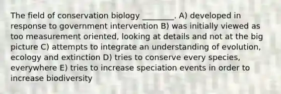 The field of conservation biology ________. A) developed in response to government intervention B) was initially viewed as too measurement oriented, looking at details and not at the big picture C) attempts to integrate an understanding of evolution, ecology and extinction D) tries to conserve every species, everywhere E) tries to increase speciation events in order to increase biodiversity