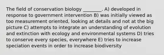 The field of conservation biology ________. A) developed in response to government intervention B) was initially viewed as too measurement oriented, looking at details and not at the big picture C) attempts to integrate an understanding of evolution and extinction with ecology and environmental systems D) tries to conserve every species, everywhere E) tries to increase speciation events in order to increase biodiversity