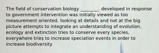 The field of conservation biology ________. developed in response to government intervention was initially viewed as too measurement oriented, looking at details and not at the big picture attempts to integrate an understanding of evolution, ecology and extinction tries to conserve every species, everywhere tries to increase speciation events in order to increase biodiversity