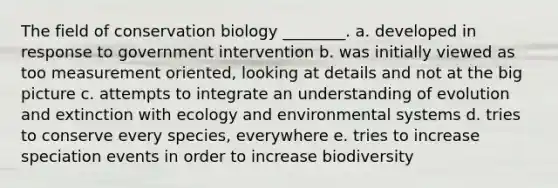 The field of conservation biology ________. a. developed in response to government intervention b. was initially viewed as too measurement oriented, looking at details and not at the big picture c. attempts to integrate an understanding of evolution and extinction with ecology and environmental systems d. tries to conserve every species, everywhere e. tries to increase speciation events in order to increase biodiversity