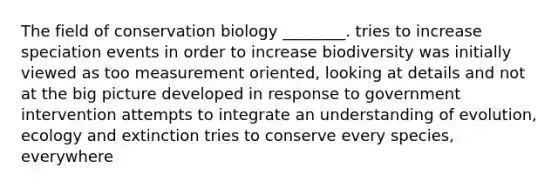 The field of conservation biology ________. tries to increase speciation events in order to increase biodiversity was initially viewed as too measurement oriented, looking at details and not at the big picture developed in response to government intervention attempts to integrate an understanding of evolution, ecology and extinction tries to conserve every species, everywhere