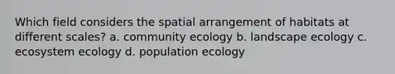 Which field considers the spatial arrangement of habitats at different scales? a. community ecology b. landscape ecology c. ecosystem ecology d. population ecology