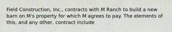 Field Construction, Inc., contracts with M Ranch to build a new barn on M's property for which M agrees to pay. The elements of this, and any other, contract include