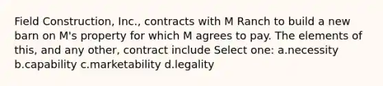 Field Construction, Inc., contracts with M Ranch to build a new barn on M's property for which M agrees to pay. The elements of this, and any other, contract include Select one: a.necessity b.capability c.marketability d.legality