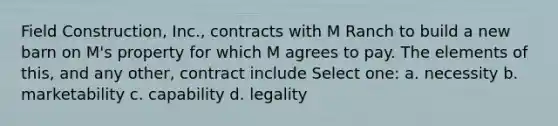 Field Construction, Inc., contracts with M Ranch to build a new barn on M's property for which M agrees to pay. The elements of this, and any other, contract include Select one: a. necessity b. marketability c. capability d. legality