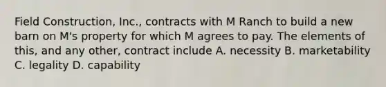 Field Construction, Inc., contracts with M Ranch to build a new barn on M's property for which M agrees to pay. The elements of this, and any other, contract include A. necessity B. marketability C. legality D. capability