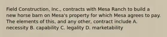 Field Construction, Inc., contracts with Mesa Ranch to build a new horse barn on Mesa's property for which Mesa agrees to pay. The elements of this, and any other, contract include A. necessity B. capability C. legality D. marketability