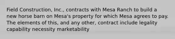 Field Construction, Inc., contracts with Mesa Ranch to build a new horse barn on Mesa's property for which Mesa agrees to pay. The elements of this, and any other, contract include legality capability necessity marketability