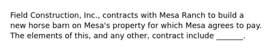 Field Construction, Inc., contracts with Mesa Ranch to build a new horse barn on Mesa's property for which Mesa agrees to pay. The elements of this, and any other, contract include _______.