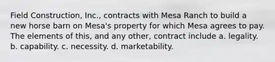 Field Construction, Inc., contracts with Mesa Ranch to build a new horse barn on Mesa's property for which Mesa agrees to pay. The elements of this, and any other, contract include a. ​legality. b. ​capability. c. ​necessity. d. ​marketability.