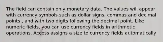 The field can contain only monetary data. The values will appear with currency symbols such as dollar signs, commas and decimal points , and with two digits following the decimal point. Like numeric fields, you can use currency fields in arithmetic operations. Access assigns a size to currency fields automatically