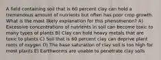 A field containing soil that is 60 percent clay can hold a tremendous amount of nutrients but often has poor crop growth. What is the most likely explanation for this phenomenon? A) Excessive concentrations of nutrients in soil can become toxic to many types of plants B) Clay can hold heavy metals that are toxic to plants C) Soil that is 60 percent clay can deprive plant roots of oxygen D) The base saturation of clay soil is too high for most plants E) Earthworms are unable to penetrate clay soils