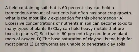 A field containing soil that is 60 percent clay can hold a tremendous amount of nutrients but often has poor crop growth. What is the most likely explanation for this phenomenon? A) Excessive concentrations of nutrients in soil can become toxic to many types of plants B) Clay can hold heavy metals that are toxic to plants C) Soil that is 60 percent clay can deprive plant roots of oxygen D) The base saturation of clay soil is too high for most plants E) Earthworms are unable to penetrate clay soils