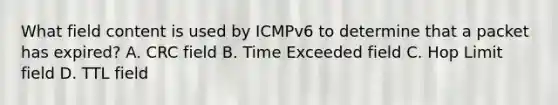 What field content is used by ICMPv6 to determine that a packet has expired? A. CRC field B. Time Exceeded field C. Hop Limit field D. TTL field