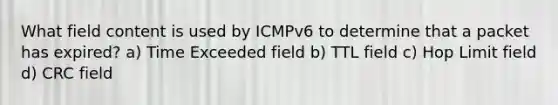 What field content is used by ICMPv6 to determine that a packet has expired? a) Time Exceeded field b) TTL field c) Hop Limit field d) CRC field