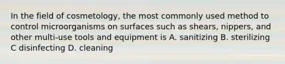 In the field of cosmetology, the most commonly used method to control microorganisms on surfaces such as shears, nippers, and other multi-use tools and equipment is A. sanitizing В. sterilizing C disinfecting D. cleaning