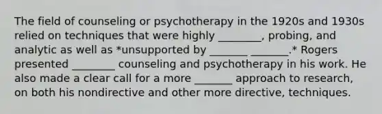 The field of counseling or psychotherapy in the 1920s and 1930s relied on techniques that were highly ________, probing, and analytic as well as *unsupported by _______ _______.* Rogers presented ________ counseling and psychotherapy in his work. He also made a clear call for a more _______ approach to research, on both his nondirective and other more directive, techniques.