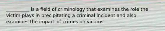 __________ is a field of criminology that examines the role the victim plays in precipitating a criminal incident and also examines the impact of crimes on victims