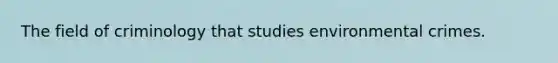 The field of criminology that studies environmental crimes.