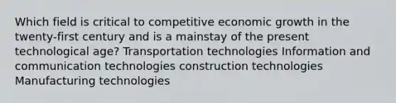 Which field is critical to competitive economic growth in the twenty-first century and is a mainstay of the present technological age? Transportation technologies Information and communication technologies construction technologies Manufacturing technologies