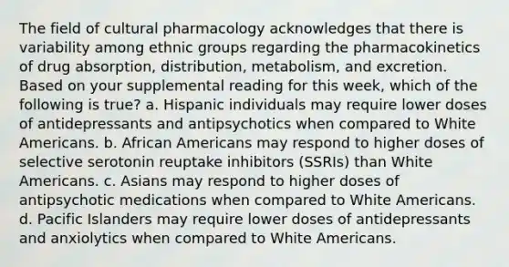 The field of cultural pharmacology acknowledges that there is variability among ethnic groups regarding the pharmacokinetics of drug absorption, distribution, metabolism, and excretion. Based on your supplemental reading for this week, which of the following is true? a. Hispanic individuals may require lower doses of antidepressants and antipsychotics when compared to White Americans. b. African Americans may respond to higher doses of selective serotonin reuptake inhibitors (SSRIs) than White Americans. c. Asians may respond to higher doses of antipsychotic medications when compared to White Americans. d. Pacific Islanders may require lower doses of antidepressants and anxiolytics when compared to White Americans.