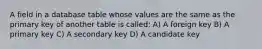 A field in a database table whose values are the same as the primary key of another table is called: A) A foreign key B) A primary key C) A secondary key D) A candidate key