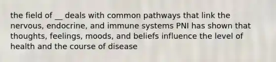 the field of __ deals with common pathways that link the nervous, endocrine, and immune systems PNI has shown that thoughts, feelings, moods, and beliefs influence the level of health and the course of disease