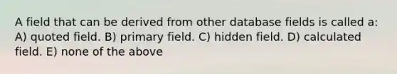 A field that can be derived from other database fields is called a: A) quoted field. B) primary field. C) hidden field. D) calculated field. E) none of the above