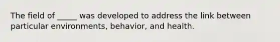 The field of _____ was developed to address the link between particular environments, behavior, and health.