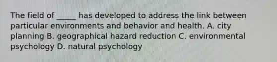 The field of _____ has developed to address the link between particular environments and behavior and health. A. city planning B. geographical hazard reduction C. environmental psychology D. natural psychology