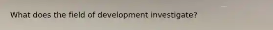 What does the field of development investigate?