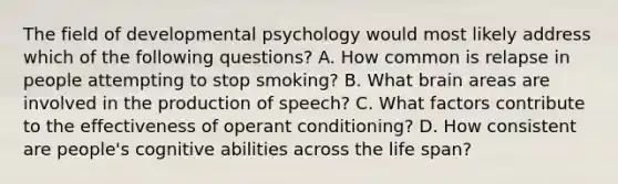 The field of developmental psychology would most likely address which of the following questions? A. How common is relapse in people attempting to stop smoking? B. What brain areas are involved in the production of speech? C. What factors contribute to the effectiveness of operant conditioning? D. How consistent are people's cognitive abilities across the life span?